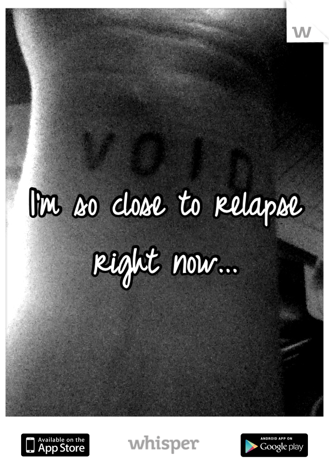 I'm so close to relapse right now...