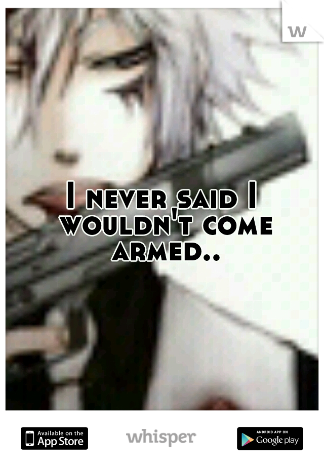 I never said I wouldn't come armed..