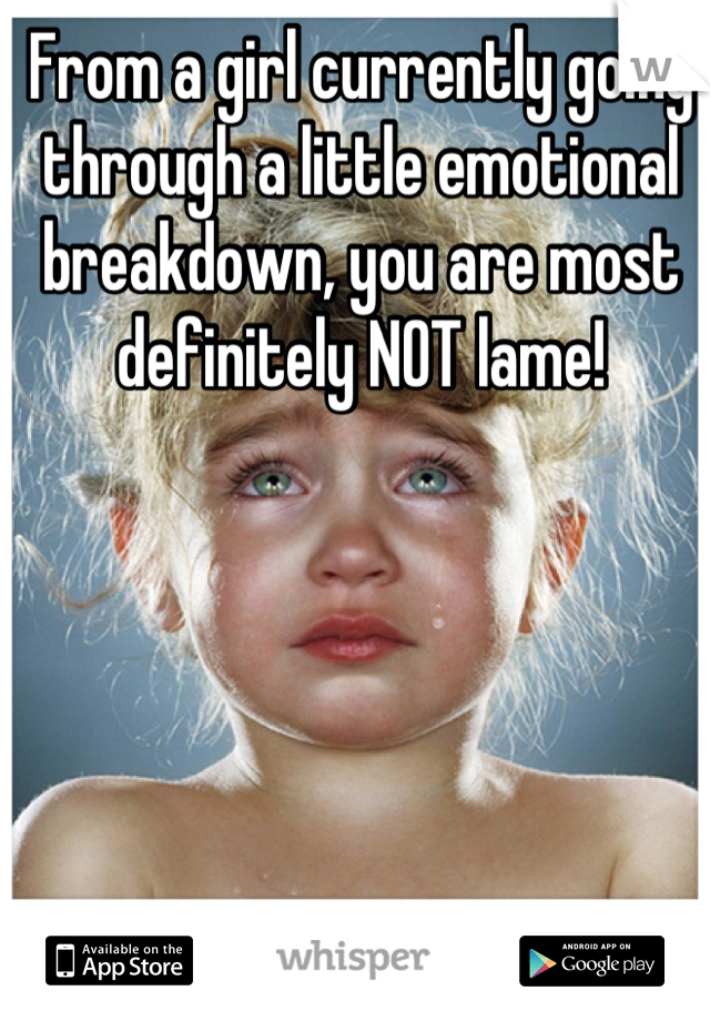 From a girl currently going through a little emotional breakdown, you are most definitely NOT lame!