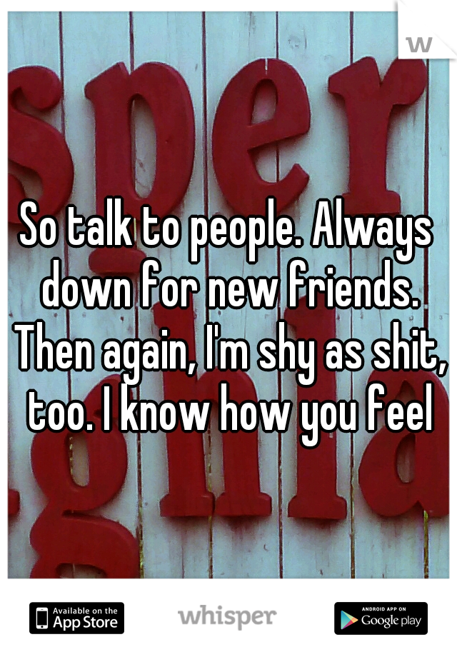 So talk to people. Always down for new friends. Then again, I'm shy as shit, too. I know how you feel