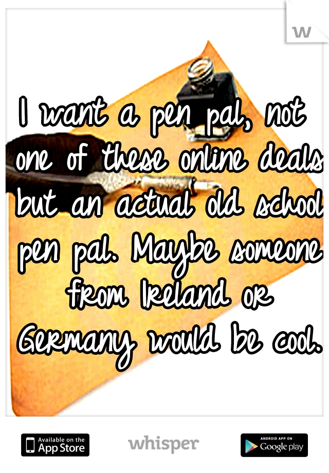 I want a pen pal, not one of these online deals but an actual old school pen pal. Maybe someone from Ireland or Germany would be cool.
