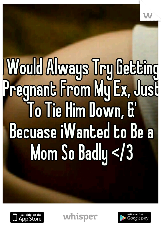 I Would Always Try Getting Pregnant From My Ex, Just To Tie Him Down, &' Becuase iWanted to Be a Mom So Badly </3