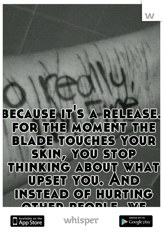 because it's a release. for the moment the blade touches your skin, you stop thinking about what upset you. And instead of hurting other people, we hurt ourselves