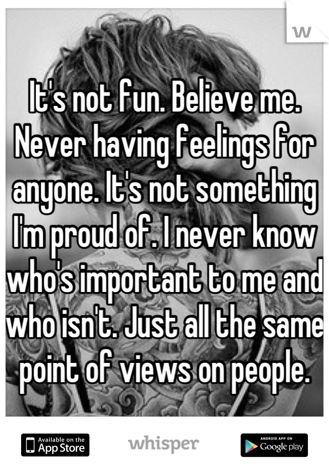 It's not fun. Believe me. Never having feelings for anyone. It's not something I'm proud of. I never know who's important to me and who isn't. Just all the same point of views on people.
