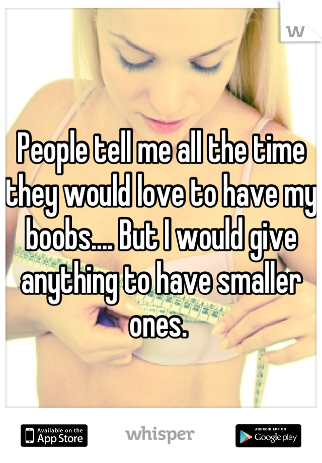 People tell me all the time they would love to have my boobs.... But I would give anything to have smaller ones. 