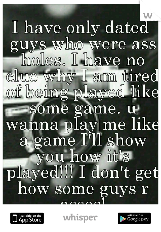 I have only dated guys who were ass holes. I have no clue why I am tired of being played like some game. u wanna play me like a game I'll show you how it's played!!! I don't get how some guys r asses!