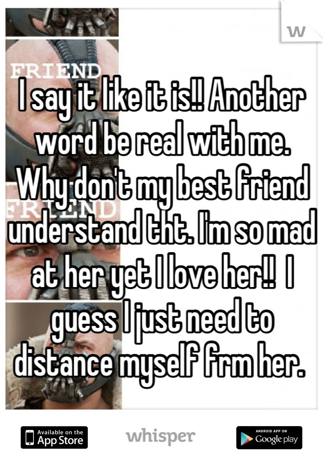 I say it like it is!! Another word be real with me.  Why don't my best friend understand tht. I'm so mad at her yet I love her!!  I guess I just need to distance myself frm her. 