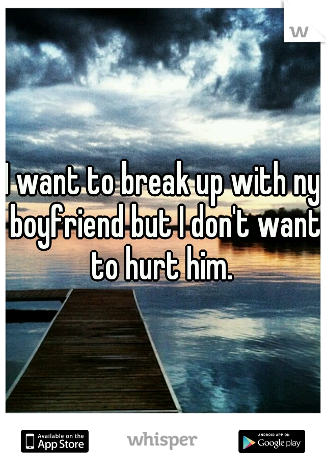 I want to break up with ny boyfriend but I don't want to hurt him. 