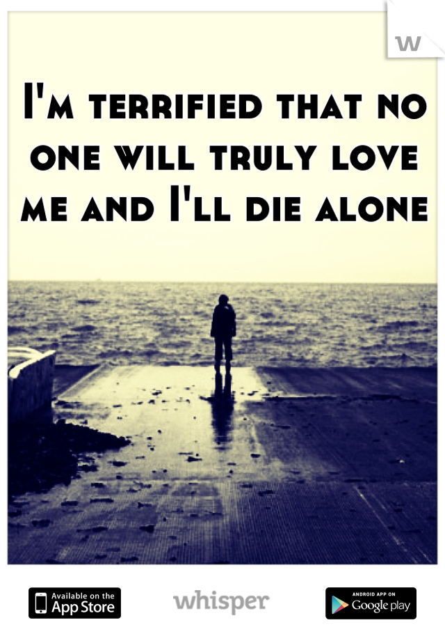I'm terrified that no one will truly love me and I'll die alone
