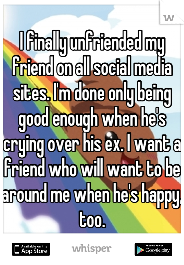 I finally unfriended my friend on all social media sites. I'm done only being good enough when he's crying over his ex. I want a friend who will want to be around me when he's happy, too.