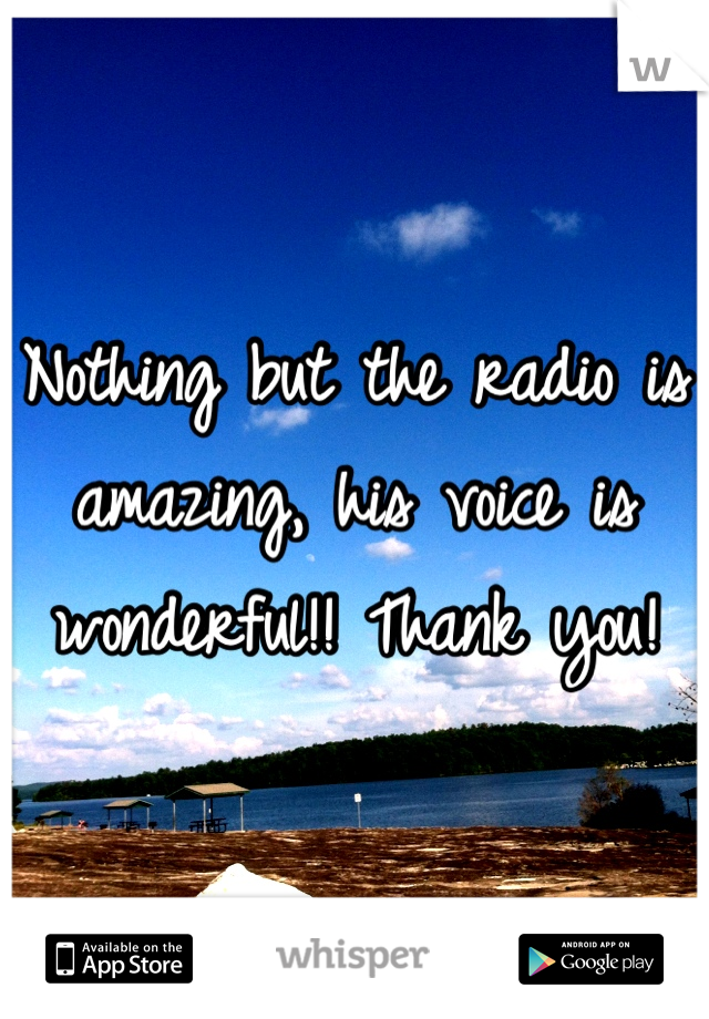Nothing but the radio is amazing, his voice is wonderful!! Thank you!