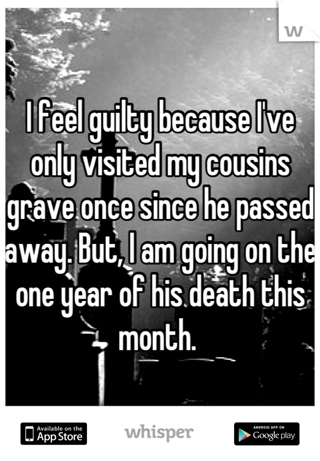 I feel guilty because I've only visited my cousins grave once since he passed away. But, I am going on the one year of his death this month. 