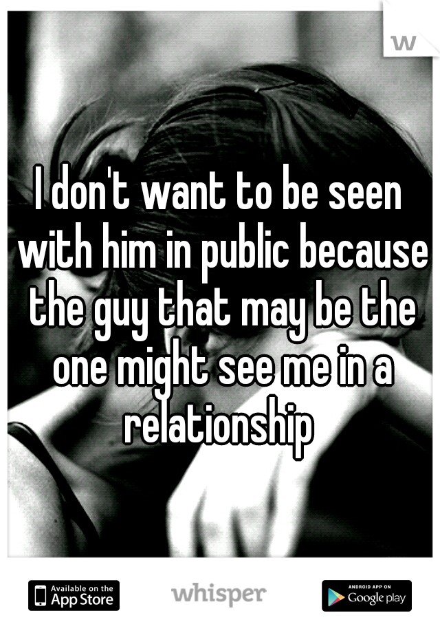 I don't want to be seen with him in public because the guy that may be the one might see me in a relationship 