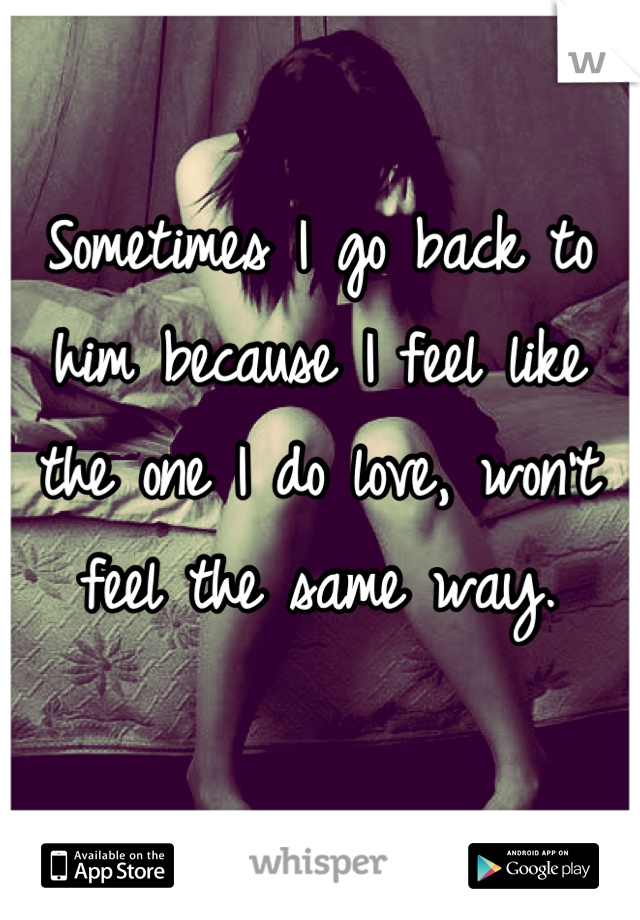 Sometimes I go back to him because I feel like the one I do love, won't feel the same way.