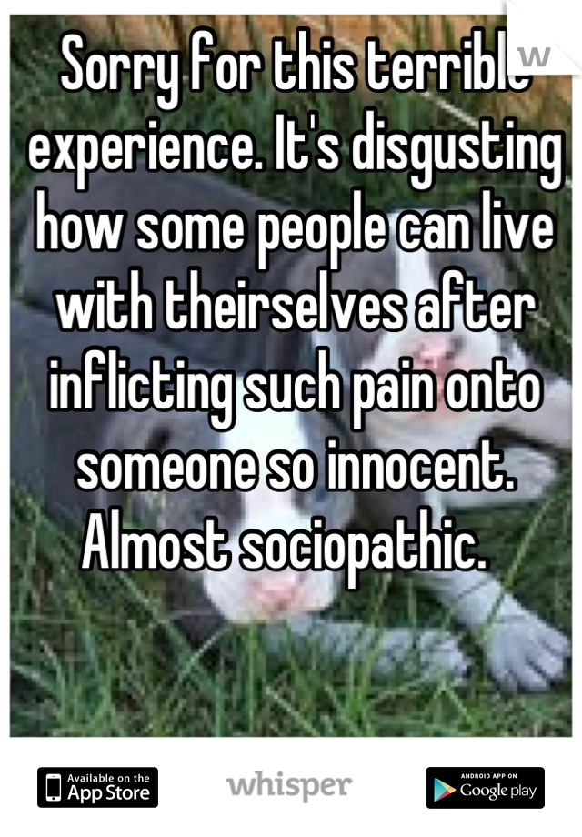 Sorry for this terrible experience. It's disgusting how some people can live with theirselves after inflicting such pain onto someone so innocent. Almost sociopathic.  