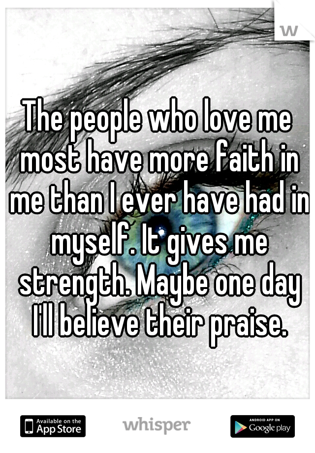 The people who love me most have more faith in me than I ever have had in myself. It gives me strength. Maybe one day I'll believe their praise.