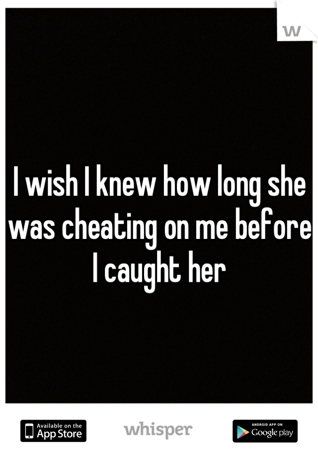 I wish I knew how long she was cheating on me before I caught her