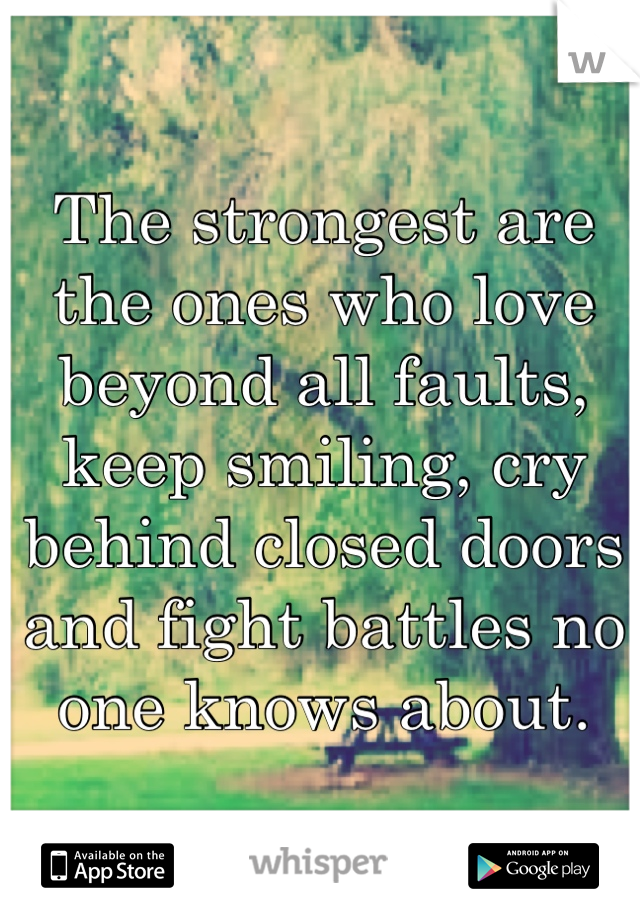 The strongest are the ones who love beyond all faults, keep smiling, cry behind closed doors and fight battles no one knows about.