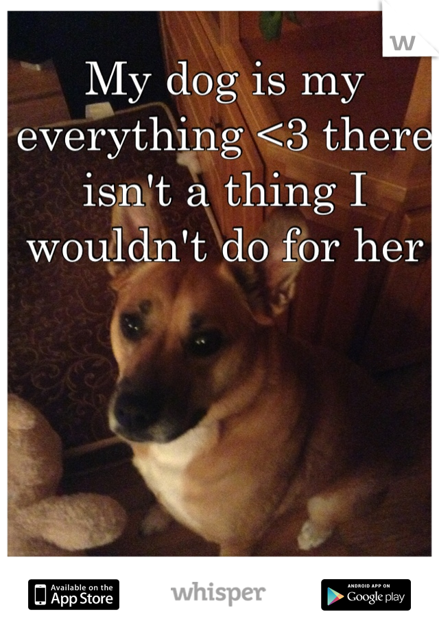 My dog is my everything <3 there isn't a thing I wouldn't do for her