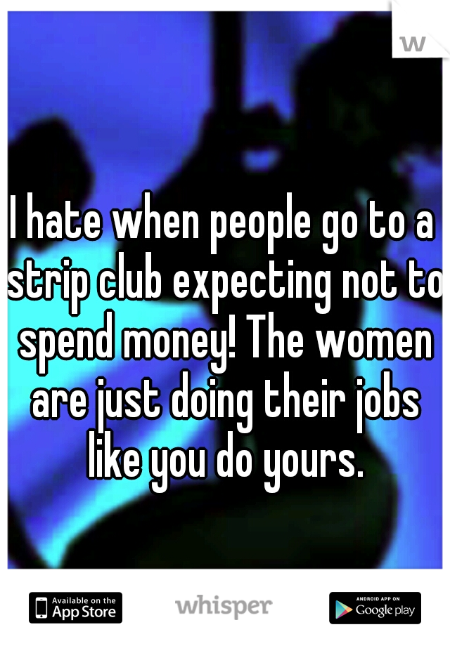 I hate when people go to a strip club expecting not to spend money! The women are just doing their jobs like you do yours.