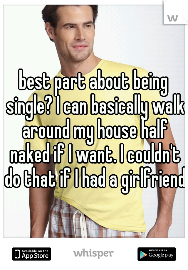 best part about being single? I can basically walk around my house half naked if I want. I couldn't do that if I had a girlfriend