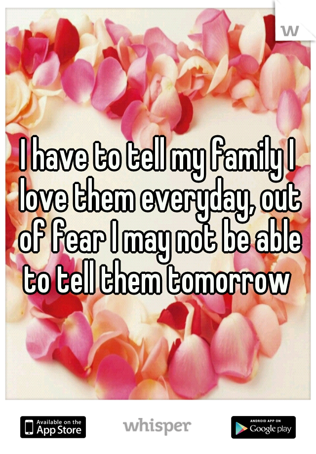 I have to tell my family I love them everyday, out of fear I may not be able to tell them tomorrow 