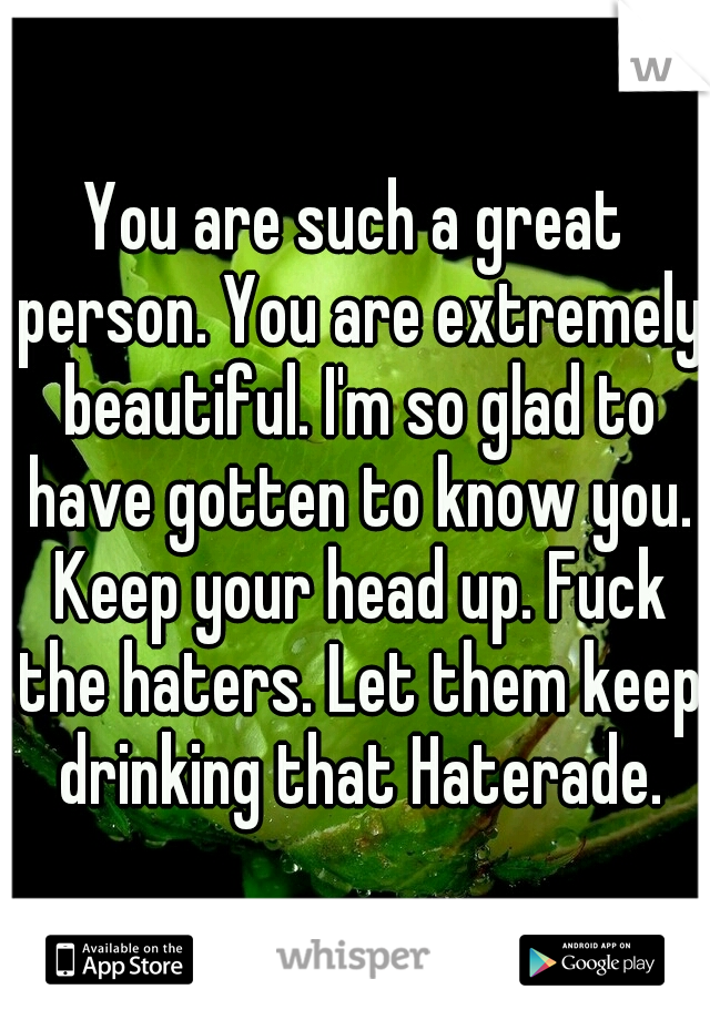 You are such a great person. You are extremely beautiful. I'm so glad to have gotten to know you. Keep your head up. Fuck the haters. Let them keep drinking that Haterade.