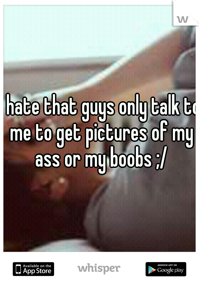 I hate that guys only talk to me to get pictures of my ass or my boobs ;/