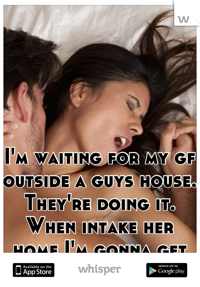 I'm waiting for my gf outside a guys house. They're doing it. When intake her home I'm gonna get some too