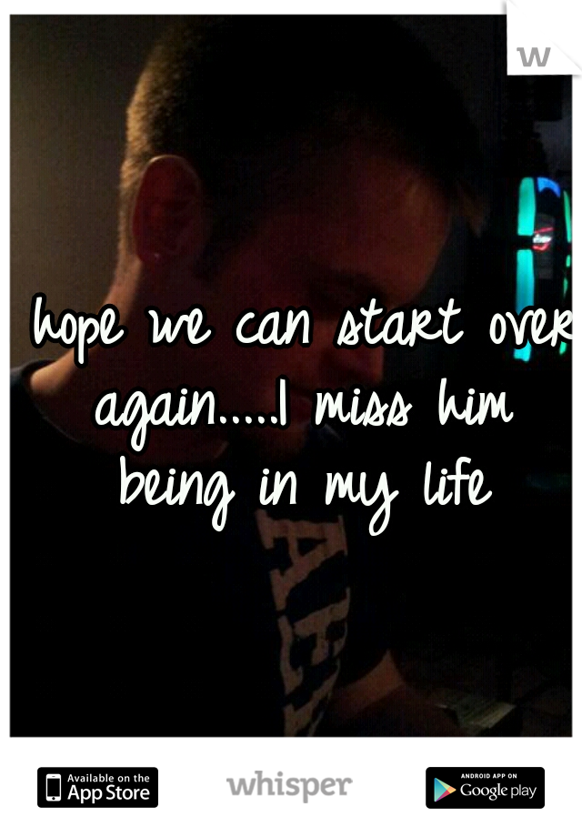 I hope we can start over again.....I miss him being in my life