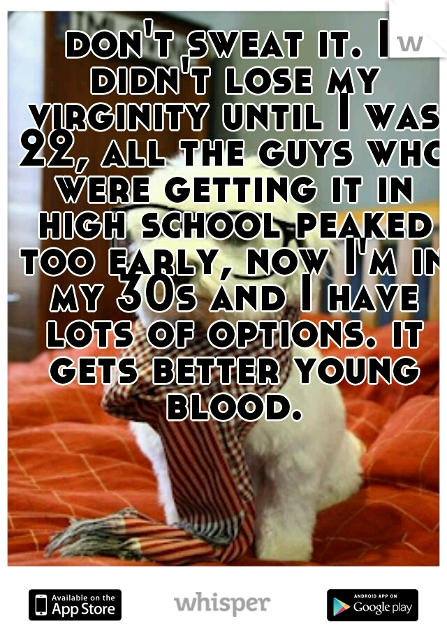 don't sweat it. I didn't lose my virginity until I was 22, all the guys who were getting it in high school peaked too early, now I'm in my 30s and I have lots of options. it gets better young blood.
