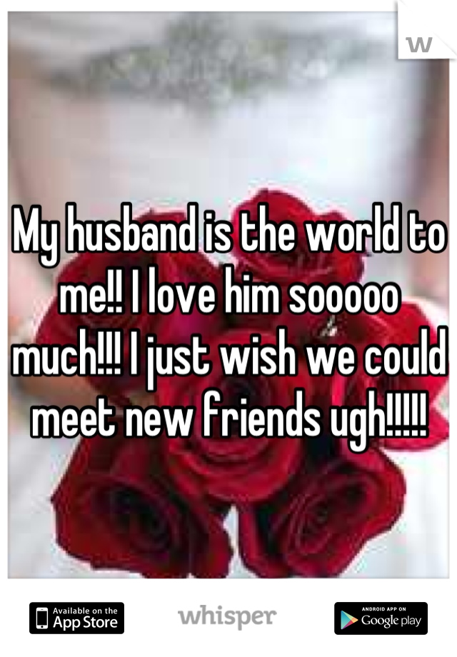 My husband is the world to me!! I love him sooooo much!!! I just wish we could meet new friends ugh!!!!!