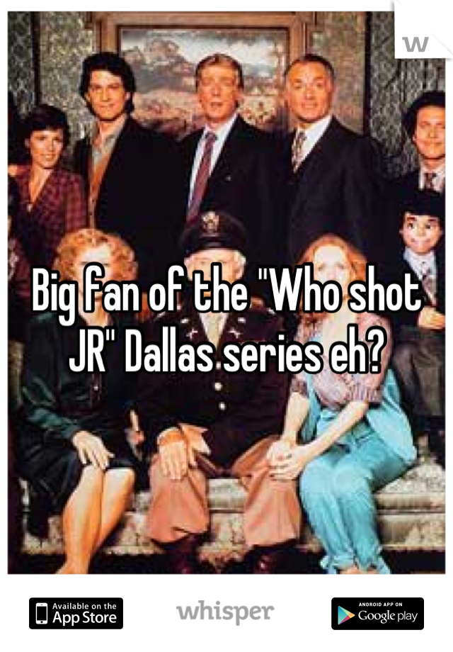 Big fan of the "Who shot JR" Dallas series eh?