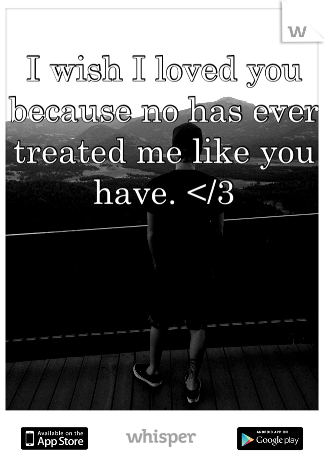 I wish I loved you because no has ever treated me like you have. </3