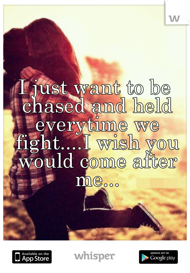 I just want to be chased and held everytime we fight....I wish you would come after me...