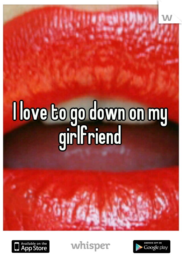 I love to go down on my girlfriend 