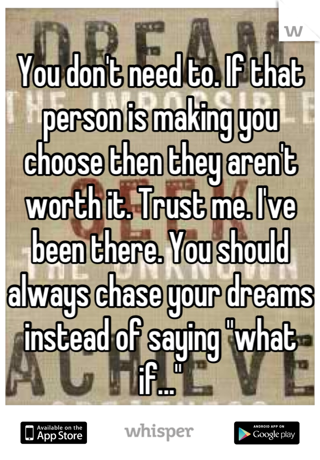 You don't need to. If that person is making you choose then they aren't worth it. Trust me. I've been there. You should always chase your dreams instead of saying "what if..."
