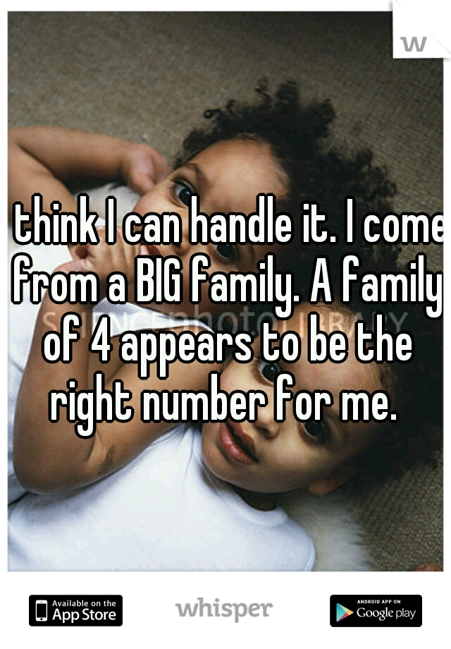 I think I can handle it. I come from a BIG family. A family of 4 appears to be the right number for me. 