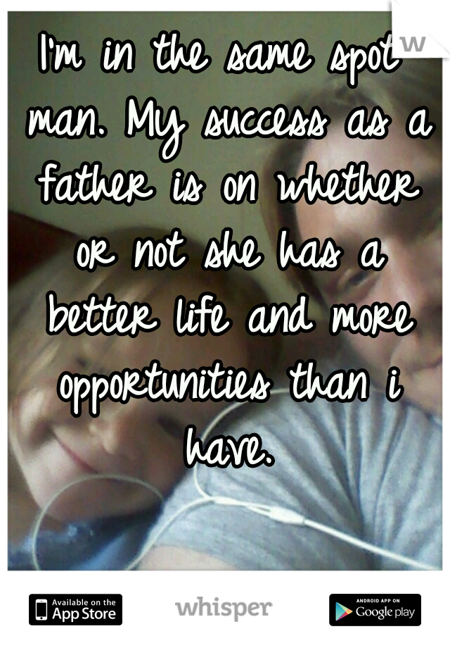 I'm in the same spot man. My success as a father is on whether or not she has a better life and more opportunities than i have.