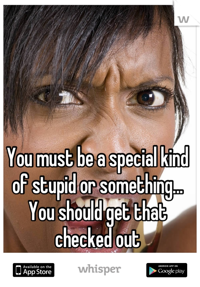 You must be a special kind of stupid or something... You should get that checked out