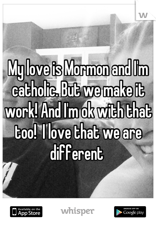 My love is Mormon and I'm catholic. But we make it work! And I'm ok with that too!  I love that we are different 