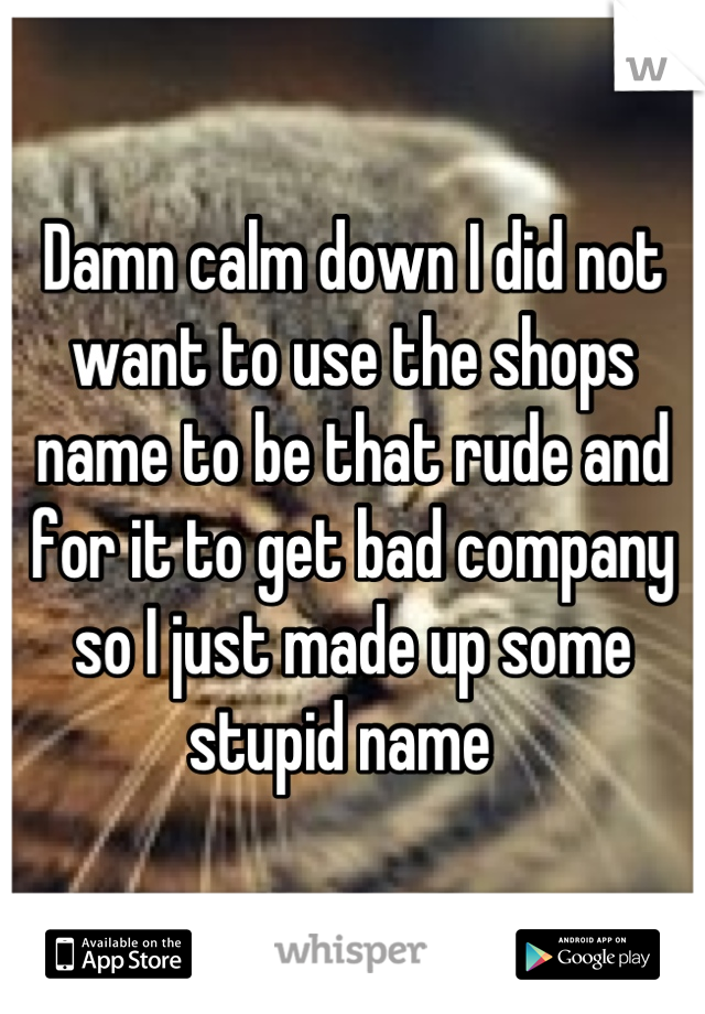 Damn calm down I did not want to use the shops name to be that rude and for it to get bad company so I just made up some stupid name  