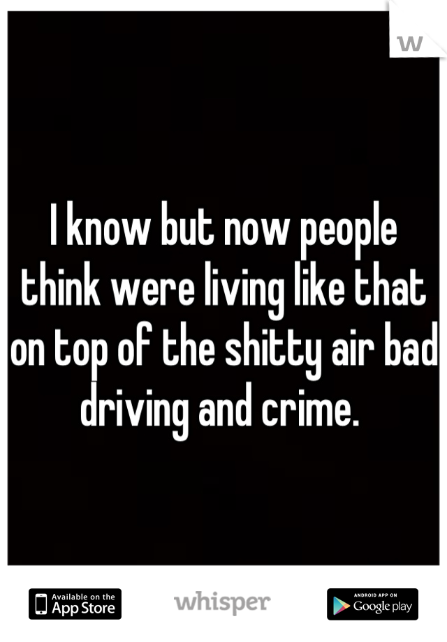 I know but now people think were living like that on top of the shitty air bad driving and crime. 