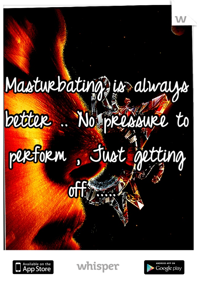 Masturbating is always better .. No pressure to perform , Just getting off ..... 