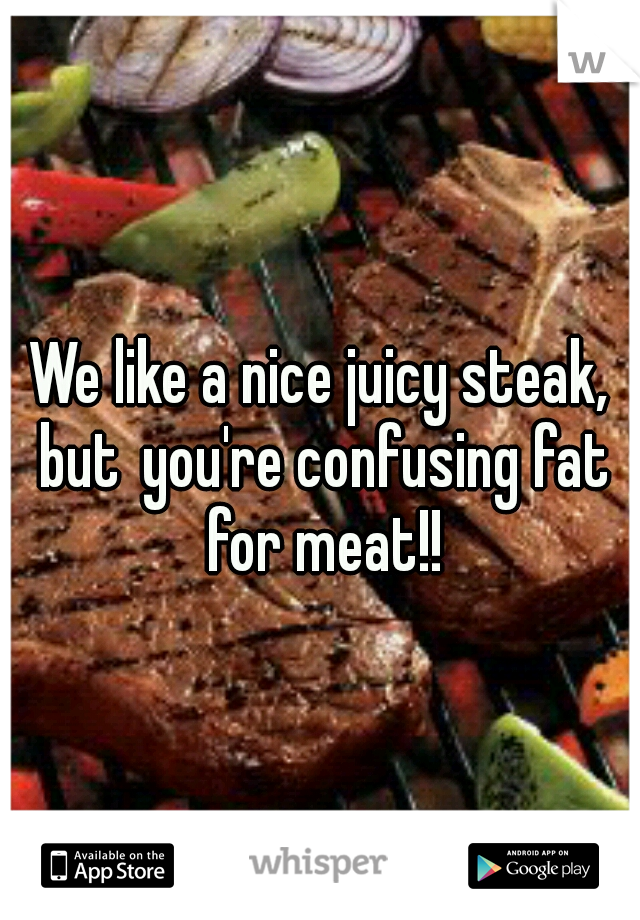 We like a nice juicy steak, but
you're confusing fat for meat!!