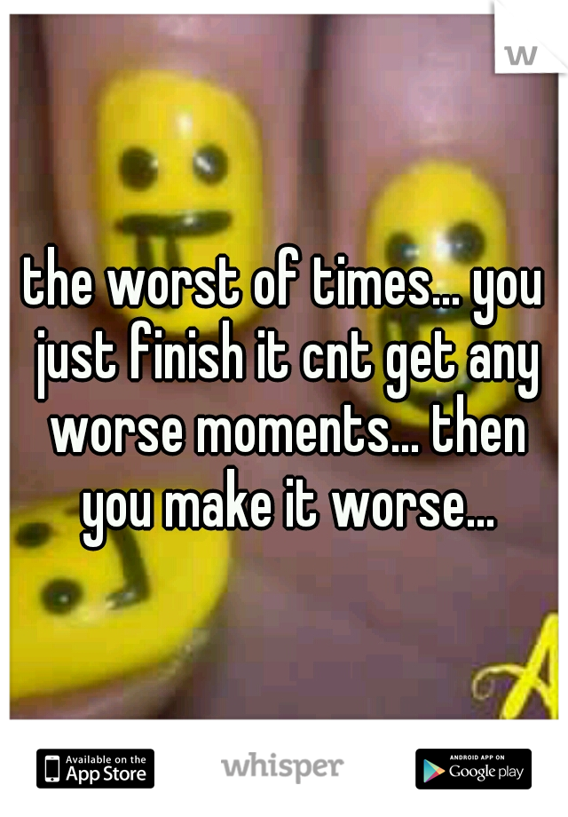 the worst of times... you just finish it cnt get any worse moments... then you make it worse...