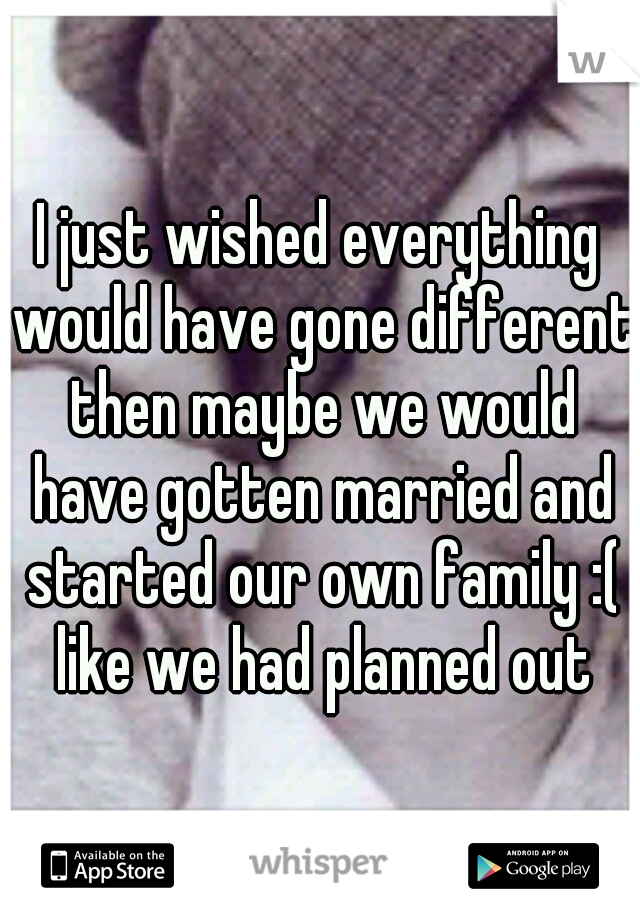 I just wished everything would have gone different then maybe we would have gotten married and started our own family :( like we had planned out
