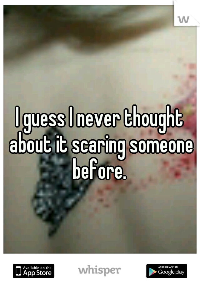 I guess I never thought about it scaring someone before. 