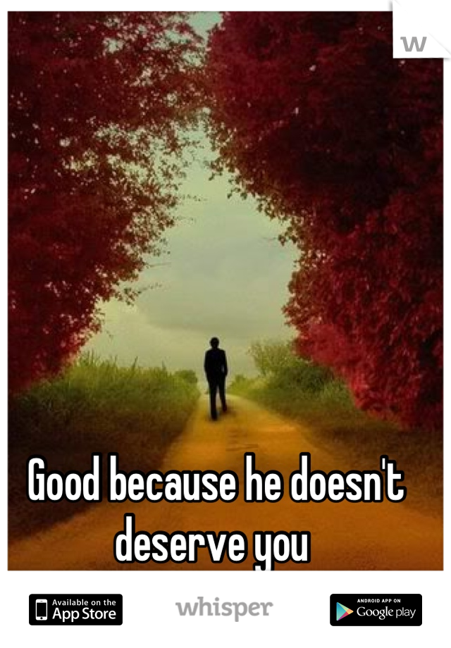 Good because he doesn't deserve you 