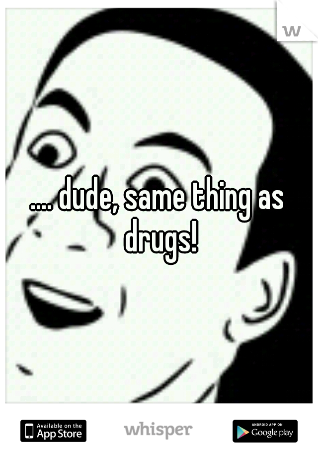 .... dude, same thing as drugs!